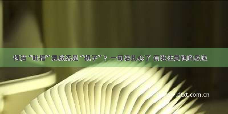 柯洁“吐槽”袁成杰是“棋子”？一句话扎心了 有谁注意他的反应