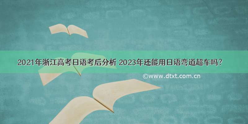 2021年浙江高考日语考后分析 2023年还能用日语弯道超车吗？