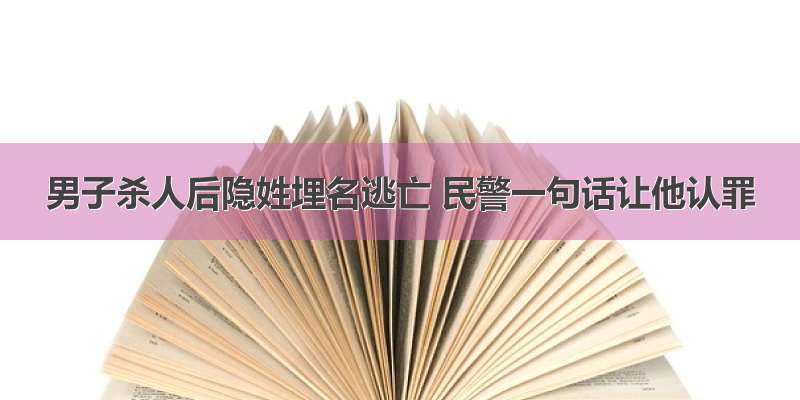 男子杀人后隐姓埋名逃亡 民警一句话让他认罪