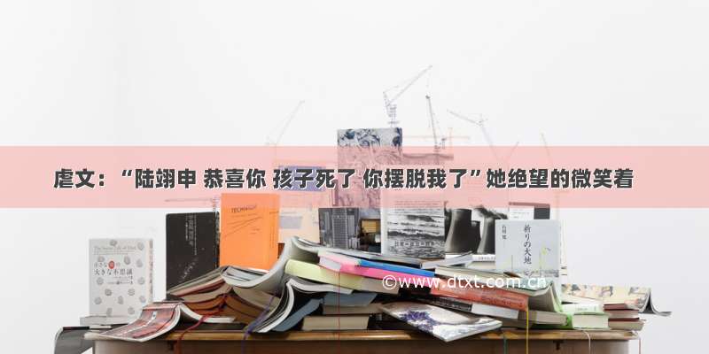 虐文：“陆翊申 恭喜你 孩子死了 你摆脱我了”她绝望的微笑着