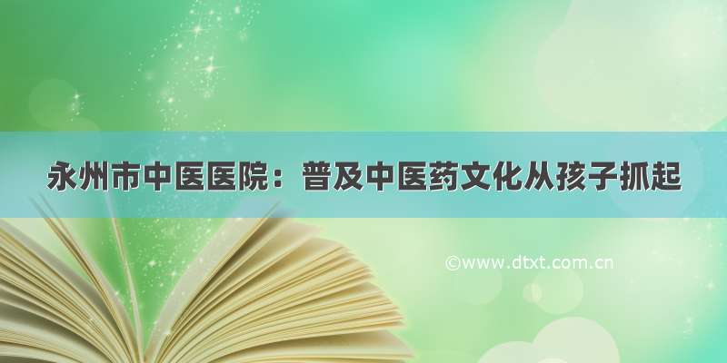 永州市中医医院：普及中医药文化从孩子抓起