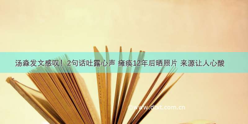 汤淼发文感叹！2句话吐露心声 瘫痪12年后晒照片 来源让人心酸