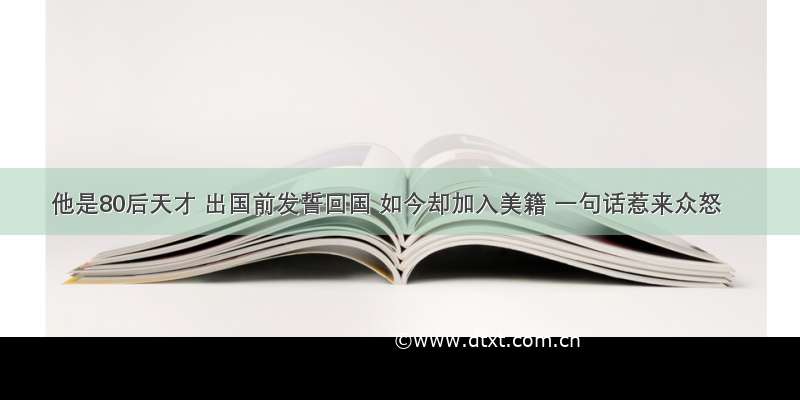 他是80后天才 出国前发誓回国 如今却加入美籍 一句话惹来众怒