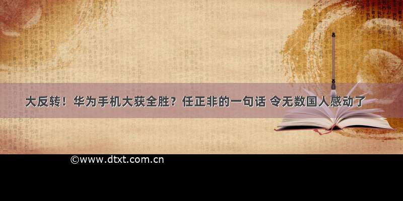 大反转！华为手机大获全胜？任正非的一句话 令无数国人感动了