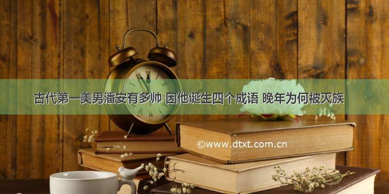 古代第一美男潘安有多帅 因他诞生四个成语 晚年为何被灭族