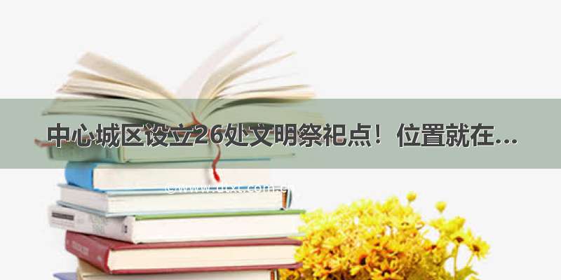 中心城区设立26处文明祭祀点！位置就在…