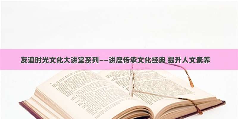 友谊时光文化大讲堂系列——讲座传承文化经典 提升人文素养