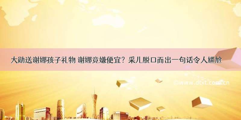 大勋送谢娜孩子礼物 谢娜竟嫌便宜？采儿脱口而出一句话令人尴尬