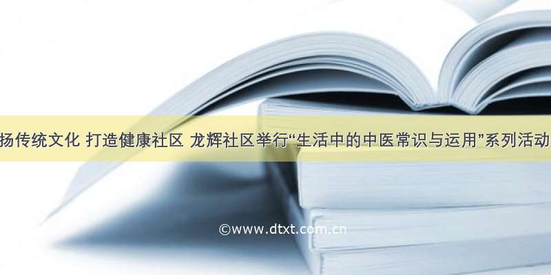 弘扬传统文化 打造健康社区 龙辉社区举行“生活中的中医常识与运用”系列活动