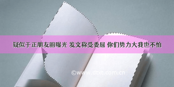 疑似于正朋友圈曝光 发文称受委屈 你们势力大我也不怕