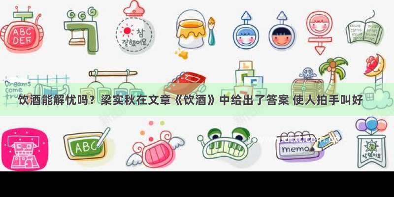 饮酒能解忧吗？梁实秋在文章《饮酒》中给出了答案 使人拍手叫好