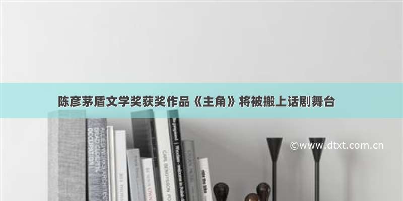 陈彦茅盾文学奖获奖作品《主角》将被搬上话剧舞台