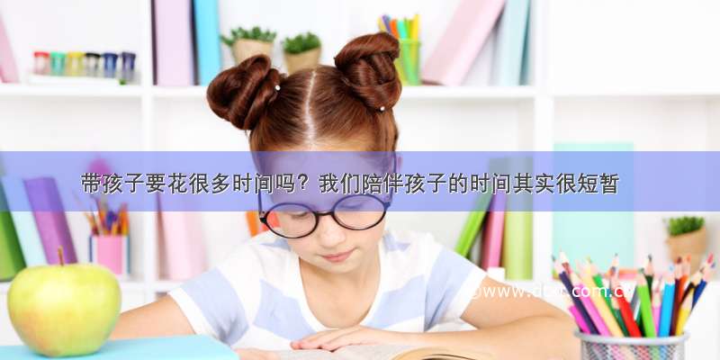 带孩子要花很多时间吗？我们陪伴孩子的时间其实很短暂