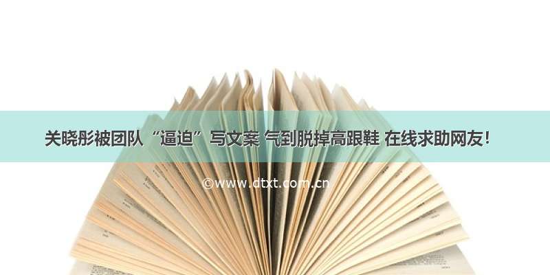 关晓彤被团队“逼迫”写文案 气到脱掉高跟鞋 在线求助网友！