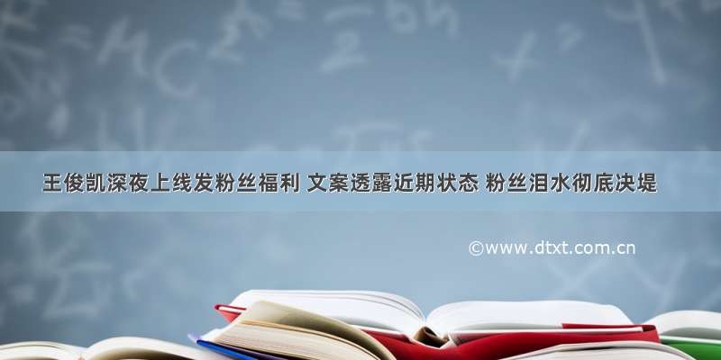 王俊凯深夜上线发粉丝福利 文案透露近期状态 粉丝泪水彻底决堤