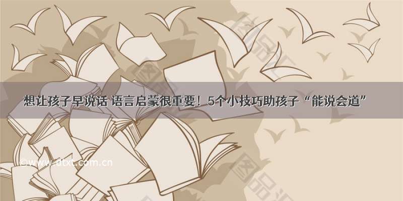 想让孩子早说话 语言启蒙很重要！5个小技巧助孩子“能说会道”