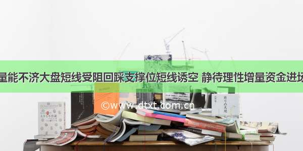 量能不济大盘短线受阻回踩支撑位短线诱空 静待理性增量资金进场