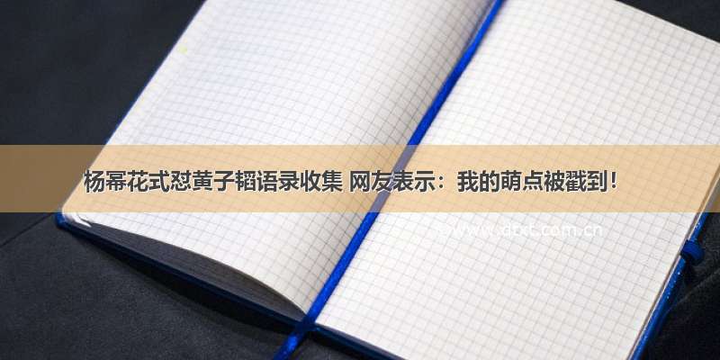 杨幂花式怼黄子韬语录收集 网友表示：我的萌点被戳到！