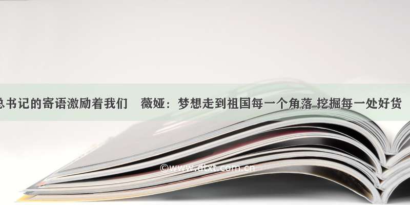 总书记的寄语激励着我们〡薇娅：梦想走到祖国每一个角落 挖掘每一处好货