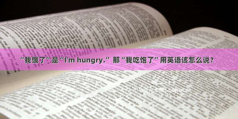 “我饿了”是“I'm hungry.” 那“我吃饱了”用英语该怎么说？
