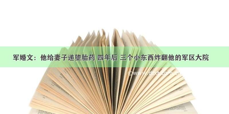 军婚文：他给妻子递堕胎药 四年后 三个小东西炸翻他的军区大院