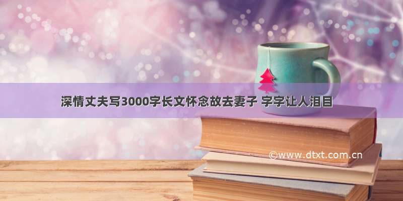 深情丈夫写3000字长文怀念故去妻子 字字让人泪目