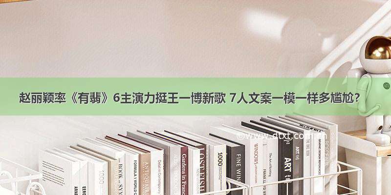 赵丽颖率《有翡》6主演力挺王一博新歌 7人文案一模一样多尴尬？