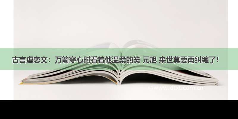 古言虐恋文：万箭穿心时看着他温柔的笑 元旭 来世莫要再纠缠了！