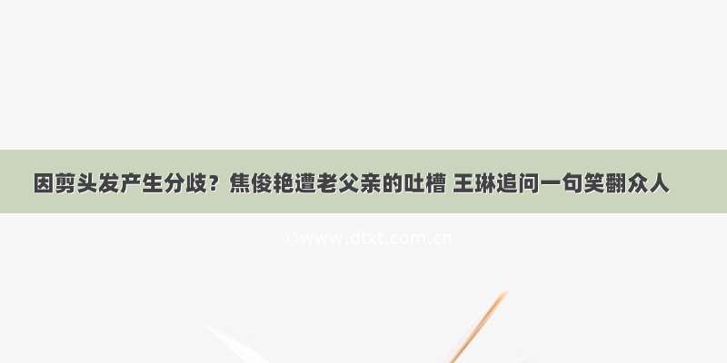 因剪头发产生分歧？焦俊艳遭老父亲的吐槽 王琳追问一句笑翻众人