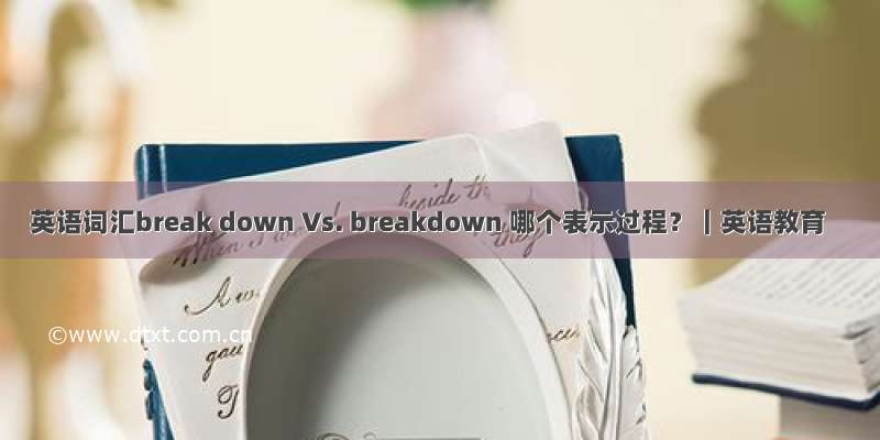 英语词汇break down Vs. breakdown 哪个表示过程？｜英语教育