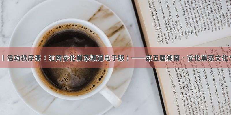 最新丨活动秩序册（红网安化黑茶频道电子版）——第五届湖南·安化黑茶文化节