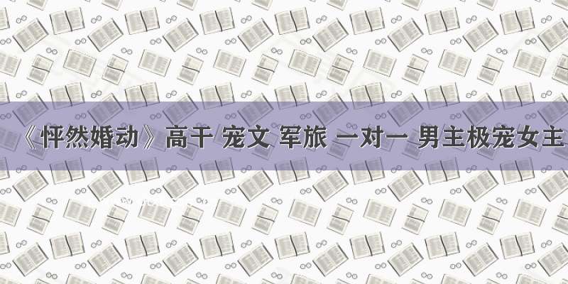 《怦然婚动》高干 宠文 军旅 一对一 男主极宠女主