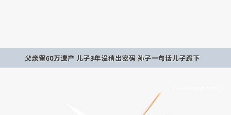 父亲留60万遗产 儿子3年没猜出密码 孙子一句话儿子跪下