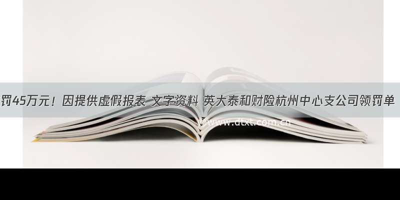 被罚45万元！因提供虚假报表 文字资料 英大泰和财险杭州中心支公司领罚单