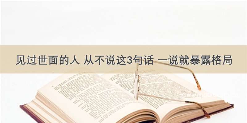 见过世面的人 从不说这3句话 一说就暴露格局