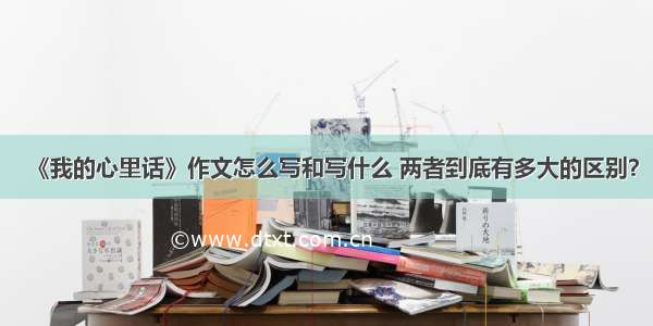 《我的心里话》作文怎么写和写什么 两者到底有多大的区别？