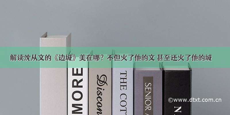 解读沈从文的《边城》美在哪？不但火了他的文 甚至还火了他的城