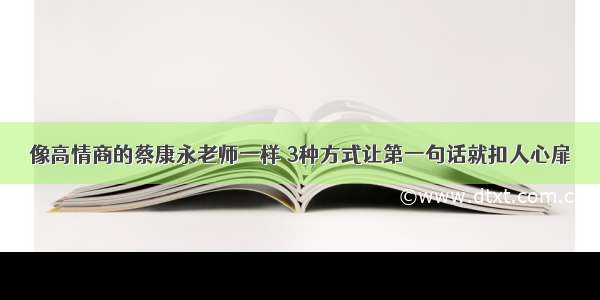 像高情商的蔡康永老师一样 3种方式让第一句话就扣人心扉