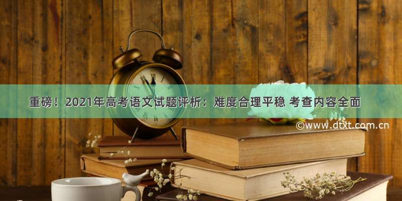 重磅！2021年高考语文试题评析：难度合理平稳 考查内容全面