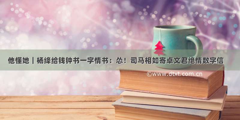 他懂她｜杨绛给钱钟书一字情书：怂！司马相如寄卓文君绝情数字信