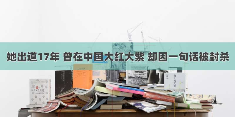 她出道17年 曾在中国大红大紫 却因一句话被封杀