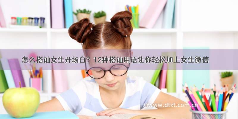 怎么搭讪女生开场白？12种搭讪用语让你轻松加上女生微信