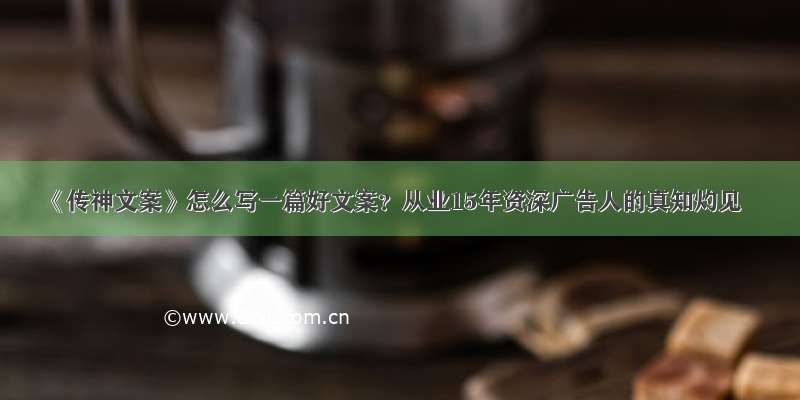 《传神文案》怎么写一篇好文案？从业15年资深广告人的真知灼见