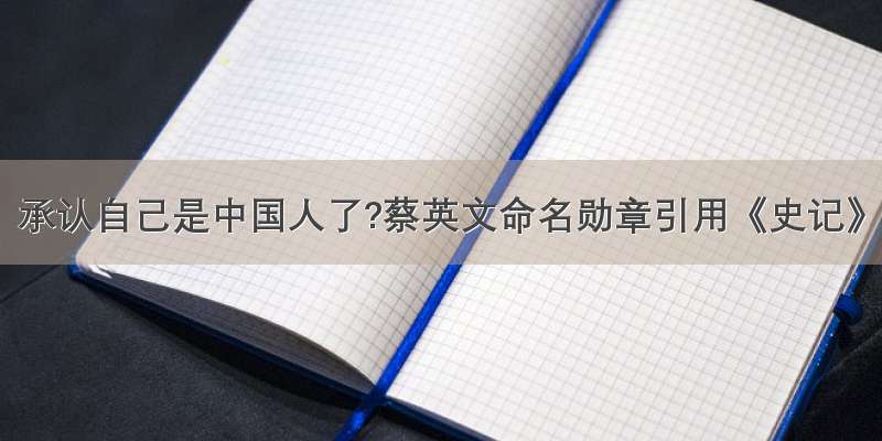 承认自己是中国人了?蔡英文命名勋章引用《史记》