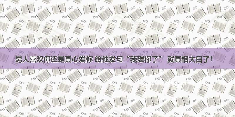 男人喜欢你还是真心爱你 给他发句“我想你了” 就真相大白了！