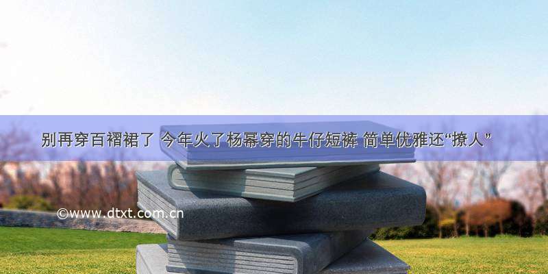 别再穿百褶裙了 今年火了杨幂穿的牛仔短裤 简单优雅还“撩人”