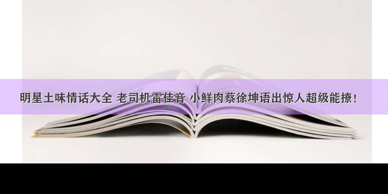 明星土味情话大全 老司机雷佳音 小鲜肉蔡徐坤语出惊人超级能撩！