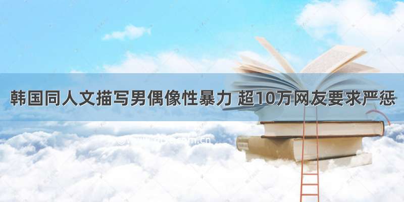 韩国同人文描写男偶像性暴力 超10万网友要求严惩