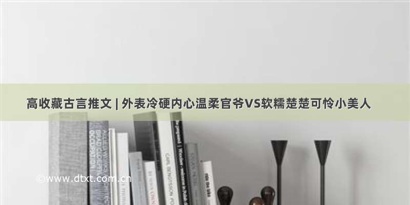 高收藏古言推文 | 外表冷硬内心温柔官爷VS软糯楚楚可怜小美人