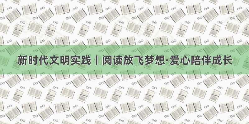 新时代文明实践丨阅读放飞梦想·爱心陪伴成长